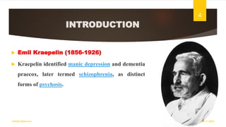 INTRODUCTION
 Emil Kraepelin (1856-1926)
 Kraepelin identified manic depression and dementia
praecox, later termed schizophrenia, as distinct
forms of psychosis.
18-11-2022
Sathish Rajamani
4
 