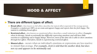 MOOD & AFFECT
 There are different types of affect.
 Broad affect - Also known as full affect, describes the typical affect expected of the average person.
Examples: a student got 100% on an exam and appears happy and reports that she feels happy. The
student is exhibiting broad affect.
 Restricted affect - also known as constricted affect, describes a small reduction in affect. Example:
when in therapy, Sarah occasionally has difficulty expressing emotions and will have little
reaction to explaining sad or happy things. However, most of the time she is able to show emotions
through her affect. Therefore, Sarah is experiencing restricted affect.
 Blunted affect - occurs when an individual's emotions or expressions are less reactive
to stimuli than average. For example, Josh is told that his mother died, but does
not cry and appears to be minimally sad.
18-11-2022
Sathish Rajamani
6
 