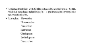 • Repeated treatment with SSRIs reduces the expression of SERT,
resulting in reduces releasing of 5HT and increases serotonergic
neurotransmission.
• Examples: Fluoxetine
Fluvoxamine
Paroxetine
Sertraline
Citalopram
Escitalopram
Dapoxetine
 