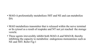 • MAO-A preferentially metabolizes 5HT and NE and can metabolize
DA
• MAO metabolizes transmitter that is released within the nerve terminal
or In cytosol as a result of reuptake and NT not yet reached the storage
vesicle.
• These agents irreversibly inhibit both MAO-A and MAO-B, thereby
inhibiting the capacity to metabolize endogenous monoamines such as
NE and 5HT. Refer Fig:1
 