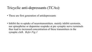 Tricyclic anti-depressants (TCAs):
• These are first generation of antidepressants
• Inhibit the re-uptake of neurotransmitters. mainly inhibit serotonin,
nor epinephrine or dopamine reuptake at pre synaptic nerve terminals
thus lead to increased concentration of these transmitters in the
synaptic cleft. Refer Fig:1
 