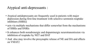 Atypical anti-depressants :
• Atypical antidepressants are frequently used in patients with major
depression during first-line treatment with selective serotonin reuptake
inhibitors (SSRIs)
• acts via multiple mechanisms that differ somewhat from the mechanisms
of SSRIs and SNRIs
• It enhances both noradrenergic and dopaminergic neurotransmission via
inhibition of reuptake by NET and DAT
• And also may involve the presynaptic release of NE and DA and effects
on VMAT2
 