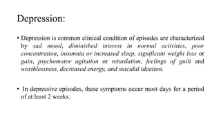 Depression:
• Depression is common clinical condition of episodes are characterized
by sad mood, diminished interest in normal activities, poor
concentration, insomnia or increased sleep, significant weight loss or
gain, psychomotor agitation or retardation, feelings of guilt and
worthlessness, decreased energy, and suicidal ideation.
• In depressive episodes, these symptoms occur most days for a period
of at least 2 weeks.
 