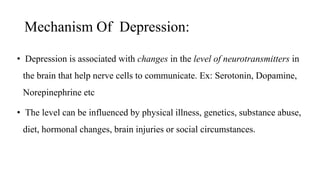Mechanism Of Depression:
• Depression is associated with changes in the level of neurotransmitters in
the brain that help nerve cells to communicate. Ex: Serotonin, Dopamine,
Norepinephrine etc
• The level can be influenced by physical illness, genetics, substance abuse,
diet, hormonal changes, brain injuries or social circumstances.
 