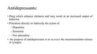 Antidepressants:
• Drug which enhance alertness and may result in an increased output of
behavior.
• Potentiate directly or indirectly the action of
- Dopamine
- Serotonin
- Nor adrenaline
• the purpose of antidepressants is to increase the neurotransmitter release
in synapse.
 