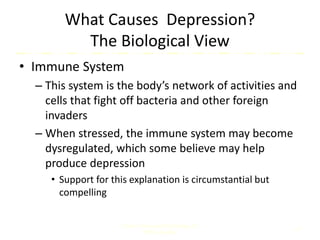 What Causes Depression?
The Biological View
• Immune System
– This system is the body’s network of activities and
cells that fight off bacteria and other foreign
invaders
– When stressed, the immune system may become
dysregulated, which some believe may help
produce depression
• Support for this explanation is circumstantial but
compelling
Comer, Abnormal Psychology, 8e
DSM-5 Update
10
 