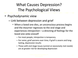 What Causes Depression?
The Psychological Views
• Psychodynamic view
– Link between depression and grief
• When a loved one dies, an unconscious process begins
and the mourner regresses to the oral stage and
experiences introjection – a directing of feelings for the
loved one onto oneself
– For most people, introjection is temporary
– For some, grief worsens over time; if grief is severe and long-
lasting, depression results
– Those with oral stage issues (unmet or excessively met needs)
are at greater risk for developing depression
Comer, Abnormal Psychology, 8e
DSM-5 Update
12
 