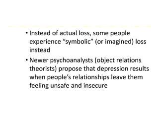 • Instead of actual loss, some people
experience “symbolic” (or imagined) loss
instead
• Newer psychoanalysts (object relations
theorists) propose that depression results
when people’s relationships leave them
feeling unsafe and insecure
 
