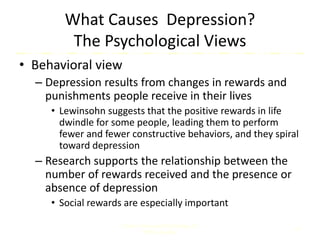 What Causes Depression?
The Psychological Views
• Behavioral view
– Depression results from changes in rewards and
punishments people receive in their lives
• Lewinsohn suggests that the positive rewards in life
dwindle for some people, leading them to perform
fewer and fewer constructive behaviors, and they spiral
toward depression
– Research supports the relationship between the
number of rewards received and the presence or
absence of depression
• Social rewards are especially important
Comer, Abnormal Psychology, 8e
DSM-5 Update
14
 