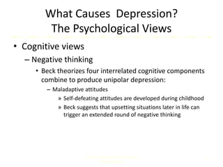 What Causes Depression?
The Psychological Views
• Cognitive views
– Negative thinking
• Beck theorizes four interrelated cognitive components
combine to produce unipolar depression:
– Maladaptive attitudes
» Self-defeating attitudes are developed during childhood
» Beck suggests that upsetting situations later in life can
trigger an extended round of negative thinking
Comer, Abnormal Psychology, 8e
DSM-5 Update
16
 