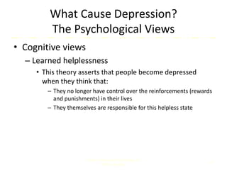 What Cause Depression?
The Psychological Views
• Cognitive views
– Learned helplessness
• This theory asserts that people become depressed
when they think that:
– They no longer have control over the reinforcements (rewards
and punishments) in their lives
– They themselves are responsible for this helpless state
Comer, Abnormal Psychology, 8e
DSM-5 Update
19
 