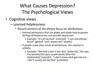 What Causes Depression?
The Psychological Views
• Cognitive views
– Learned helplessness
• Recent versions of the theory focus on attributions
– Internal attributions that are global and stable lead to greater
feelings of helplessness and possibly depression
» Example: “It’s all my fault” [internal]. “I ruin everything I
touch” [global] “and I always will” [stable].
– If people make other kinds of attributions, this reaction is
unlikely
» Example: “She had a role in this also” [external], “the way
I’ve behaved the past couple weeks blew this
relationship” [specific]. “I don’t know what got into me –
I don’t usually act like that” [unstable].
Comer, Abnormal Psychology, 8e
DSM-5 Update
22
 