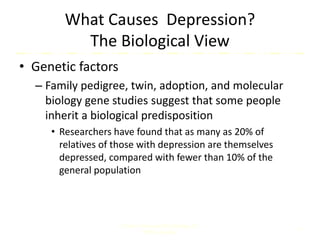 What Causes Depression?
The Biological View
• Genetic factors
– Family pedigree, twin, adoption, and molecular
biology gene studies suggest that some people
inherit a biological predisposition
• Researchers have found that as many as 20% of
relatives of those with depression are themselves
depressed, compared with fewer than 10% of the
general population
Comer, Abnormal Psychology, 8e
DSM-5 Update
6
 