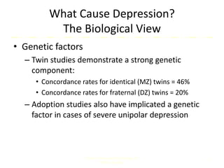 What Cause Depression?
The Biological View
• Genetic factors
– Twin studies demonstrate a strong genetic
component:
• Concordance rates for identical (MZ) twins = 46%
• Concordance rates for fraternal (DZ) twins = 20%
– Adoption studies also have implicated a genetic
factor in cases of severe unipolar depression
Comer, Abnormal Psychology, 8e
DSM-5 Update
7
 