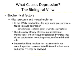 What Causes Depression?
The Biological View
• Biochemical factors
– NTs: serotonin and norepinephrine
• In the 1950s, medications for high blood pressure were
found to cause depression
– Some lowered serotonin, others lowered norepinephrine
• The discovery of truly effective antidepressant
medications, which relieved depression by increasing
either serotonin or norepinephrine, confirmed the NT
role
• Depression likely involves not just serotonin nor
norepinephrine… a complicated interaction is at work,
and other NTs may be involved
Comer, Abnormal Psychology, 8e
DSM-5 Update
8
 