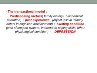 • The transactional model :
Predisposing factors( family history+ biochemical
alteration) + past experience (object loss in infancy,
defect in cognition development) + existing condition
(lack of support system, inadequate coping skills, other
physiological condition)  DEPRESSION
 