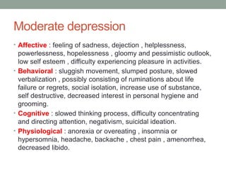 Moderate depression
• Affective : feeling of sadness, dejection , helplessness,
powerlessness, hopelessness , gloomy and pessimistic outlook,
low self esteem , difficulty experiencing pleasure in activities.
• Behavioral : sluggish movement, slumped posture, slowed
verbalization , possibly consisting of ruminations about life
failure or regrets, social isolation, increase use of substance,
self destructive, decreased interest in personal hygiene and
grooming.
• Cognitive : slowed thinking process, difficulty concentrating
and directing attention, negativism, suicidal ideation.
• Physiological : anorexia or overeating , insomnia or
hypersomnia, headache, backache , chest pain , amenorrhea,
decreased libido.
 