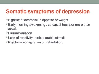 Somatic symptoms of depression
Significant decrease in appetite or weight
Early morning awakening , at least 2 hours or more than
usual.
Diurnal variation
Lack of reactivity to pleasurable stimuli
Psychomotor agitation or retardation.
 