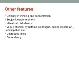 Other features
Difficulty in thinking and concentration
Subjective poor memory
Menstrual disturbance
Vague physical symptoms like fatigue, aching discomfort ,
constipation etc.
Decreased libido
Dependency
 