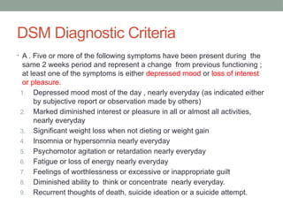DSM Diagnostic Criteria
• A . Five or more of the following symptoms have been present during the
same 2 weeks period and represent a change from previous functioning ;
at least one of the symptoms is either depressed mood or loss of interest
or pleasure.
1. Depressed mood most of the day , nearly everyday (as indicated either
by subjective report or observation made by others)
2. Marked diminished interest or pleasure in all or almost all activities,
nearly everyday
3. Significant weight loss when not dieting or weight gain
4. Insomnia or hypersomnia nearly everyday
5. Psychomotor agitation or retardation nearly everyday
6. Fatigue or loss of energy nearly everyday
7. Feelings of worthlessness or excessive or inappropriate guilt
8. Diminished ability to think or concentrate nearly everyday.
9. Recurrent thoughts of death, suicide ideation or a suicide attempt.
 