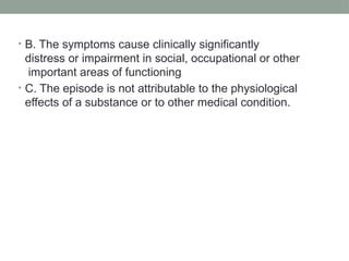 • B. The symptoms cause clinically significantly
distress or impairment in social, occupational or other
important areas of functioning
• C. The episode is not attributable to the physiological
effects of a substance or to other medical condition.
 