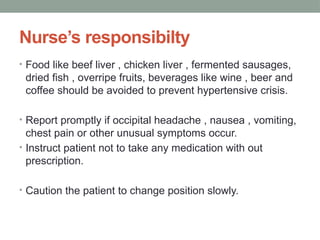 Nurse’s responsibilty
• Food like beef liver , chicken liver , fermented sausages,
dried fish , overripe fruits, beverages like wine , beer and
coffee should be avoided to prevent hypertensive crisis.
• Report promptly if occipital headache , nausea , vomiting,
chest pain or other unusual symptoms occur.
• Instruct patient not to take any medication with out
prescription.
• Caution the patient to change position slowly.
 