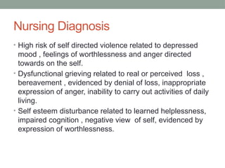 Nursing Diagnosis
• High risk of self directed violence related to depressed
mood , feelings of worthlessness and anger directed
towards on the self.
• Dysfunctional grieving related to real or perceived loss ,
bereavement , evidenced by denial of loss, inappropriate
expression of anger, inability to carry out activities of daily
living.
• Self esteem disturbance related to learned helplessness,
impaired cognition , negative view of self, evidenced by
expression of worthlessness.
 