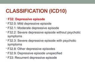 CLASSIFICATION (ICD10)
F32: Depressive episode
 F32.0: Mild depressive episode
 F32.1: Moderate depressive episode
 F32.2: Severe depressive episode without psychotic
symptoms
 F32.3: Severe depressive episode with psychotic
symptoms
 F32.8: Other depressive episodes
 F32.9: Depressive episode unspecified
 F33: Recurrent depressive episode
 