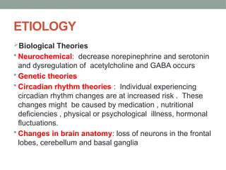 ETIOLOGY
Biological Theories
 Neurochemical: decrease norepinephrine and serotonin
and dysregulation of acetylcholine and GABA occurs
 Genetic theories
 Circadian rhythm theories : Individual experiencing
circadian rhythm changes are at increased risk . These
changes might be caused by medication , nutritional
deficiencies , physical or psychological illness, hormonal
fluctuations.
 Changes in brain anatomy: loss of neurons in the frontal
lobes, cerebellum and basal ganglia
 
