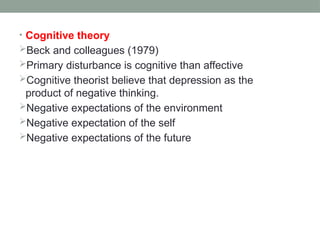 • Cognitive theory
Beck and colleagues (1979)
Primary disturbance is cognitive than affective
Cognitive theorist believe that depression as the
product of negative thinking.
Negative expectations of the environment
Negative expectation of the self
Negative expectations of the future
 