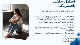 ‫خلقی‬ ‫اختالل‬
‫افسردگی‬:
‫باشد‬ ‫متعددی‬ ‫عوامل‬ ‫از‬ ‫ناشی‬ ‫تواند‬ ‫می‬:
- ،‫نفرین‬ ‫اپی‬ ‫نور‬ ‫و‬ ‫سروتونین‬ ‫تعادل‬ ‫خوردن‬ ‫هم‬ ‫به‬
‫دارد‬ ‫خلقی‬ ‫اختالالت‬ ‫ایجاد‬ ‫در‬ ‫را‬ ‫تاثیر‬ ‫ترین‬ ‫بیش‬.
- -‫هیپوتاالموس‬ ‫محور‬ ‫اندوکرین‬ ‫تنظیم‬ ‫در‬ ‫اختالل‬
‫تیروئید‬-‫هیپوفیز‬
- ‫و‬ ‫رشد‬ ‫هورمون‬ ،‫(کورتیزول‬ ‫هورمونی‬ ‫نامنظمی‬
)‫پروالکتین‬
- ‫سیستم‬ ‫و‬ ‫ای‬ ‫قاعده‬ ‫های‬ ‫هسته‬ ‫در‬ ‫ساختاری‬ ‫تغییر‬
‫مغز‬ ‫لیمبیک‬
- ‫خواب‬ ‫اختالل‬
- ‫ایمنی‬ ‫اختالل‬
- ‫ژنتیک‬
 