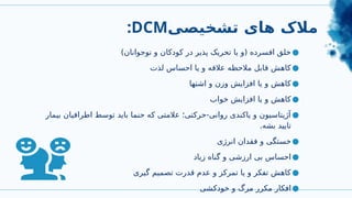 :DCM‫تشخیصی‬ ‫های‬ ‫مالک‬
●
)‫نوجوانان‬ ‫و‬ ‫کودکان‬ ‫در‬ ‫پذیر‬ ‫تحریک‬ ‫یا‬ ‫(و‬ ‫افسرده‬ ‫خلق‬
●
‫لذت‬ ‫احساس‬ ‫یا‬ ‫و‬ ‫عالقه‬ ‫مالحظه‬ ‫قابل‬ ‫کاهش‬
●
‫اشتها‬ ‫و‬ ‫وزن‬ ‫افزایش‬ ‫یا‬ ‫و‬ ‫کاهش‬
●
‫خواب‬ ‫افزایش‬ ‫یا‬ ‫و‬ ‫کاهش‬
●
‫بیمار‬ ‫اطرافیان‬ ‫توسط‬ ‫باید‬ ‫حنما‬ ‫که‬ ‫عالمتی‬ ‫حرکتی؛‬-‫روانی‬ ‫یاکندی‬ ‫و‬ ‫آژیتاسیون‬
.‫بشه‬ ‫تایید‬
●
‫انرژی‬ ‫فقدان‬ ‫و‬ ‫خستگی‬
●
‫زیاد‬ ‫گناه‬ ‫و‬ ‫ارزشی‬ ‫بی‬ ‫احساس‬
●
‫گیری‬ ‫تصمیم‬ ‫قدرت‬ ‫عدم‬ ‫و‬ ‫تمرکز‬ ‫یا‬ ‫و‬ ‫تفکر‬ ‫کاهش‬
●
‫خودکشی‬ ‫و‬ ‫مرگ‬ ‫مکرر‬ ‫افکار‬
 