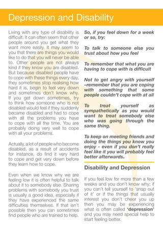 Depression and Disability
Living with any type of disability is     So, if you feel down for a week
difficult. It can often seem that other   or so, try:
people around you get what they
want more easily. It may seem to          To talk to someone else you
you that there are things you would       trust about how you feel
like to do that you will never be able
to. Other people are not always           To remember that what you are
kind if they know you are disabled.       having to cope with is difficult
But because disabled people have
to cope with these things every day,      Not to get angry with yourself
they sometimes stop realising how         –remember that you are coping
hard it is, begin to feel very down       with something that some
and sometimes don’t know why.             people couldn’t cope with at all
If you get down sometimes, try
to think how someone who is not
disabled would feel if they suddenly      To    treat     yourself  as
became disabled and had to cope           sympathetically as you would
with all the problems you have            want to treat somebody else
to cope with all the time. You are        who was going through the
probably doing very well to cope          same thing.
with all your problems.
                                          To keep on meeting friends and
Actually, a lot of people who become      doing the things you know you
disabled, as a result of accidents        enjoy - even if you don’t really
for instance, do find it very hard        feel like it you will probably feel
to cope and get very down before          better afterwards.			
they learn how to cope.
                                          Disability and Depression
Even when we know why we are
feeling low it is often helpful to talk   If you feel low for more than a few
about it to somebody else. Sharing        weeks and you don’t know why; if
problems with somebody you trust          you can’t tell yourself to ‘snap out
is usually a good idea, especially if     of it’ or if the things that usually
they have experienced the same            interest you don’t cheer you up
difficulties themselves. If that isn’t    then you may be experiencing
possible then you can sometimes           what is often called ‘depression’
find people who are trained to help.      and you may need special help to
                                          start feeling better.
 