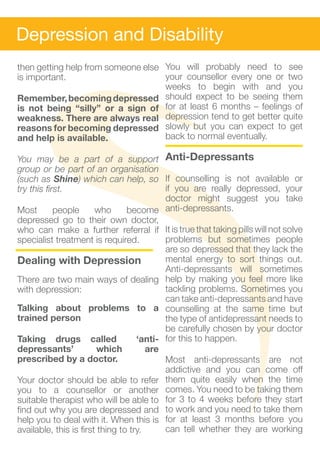 Depression and Disability
then getting help from someone else You will probably need to see
is important.                       your counsellor every one or two
                                    weeks to begin with and you
Remember, becoming depressed should expect to be seeing them
is not being “silly” or a sign of for at least 6 months – feelings of
weakness. There are always real depression tend to get better quite
reasons for becoming depressed slowly but you can expect to get
and help is available.              back to normal eventually.

You may be a part of a support Anti-Depressants
group or be part of an organisation
(such as Shine) which can help, so If counselling is not available or
try this first.                            if you are really depressed, your
                                           doctor might suggest you take
Most        people      who      become anti-depressants.
depressed go to their own doctor,
who can make a further referral if It is true that taking pills will not solve
specialist treatment is required.          problems but sometimes people
                                           are so depressed that they lack the
Dealing with Depression                    mental energy to sort things out.
                                           Anti-depressants will sometimes
There are two main ways of dealing help by making you feel more like
with depression:                           tackling problems. Sometimes you
                                           can take anti-depressants and have
Talking about problems to a counselling at the same time but
trained person                             the type of antidepressant needs to
                                           be carefully chosen by your doctor
Taking drugs called                 ‘anti- for this to happen.
depressants’             which         are
prescribed by a doctor.                    Most anti-depressants are not
                                           addictive and you can come off
Your doctor should be able to refer them quite easily when the time
you to a counsellor or another comes. You need to be taking them
suitable therapist who will be able to for 3 to 4 weeks before they start
find out why you are depressed and to work and you need to take them
help you to deal with it. When this is for at least 3 months before you
available, this is first thing to try.     can tell whether they are working
 
