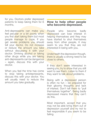 for you. Doctors prefer depressed      					
patients to keep taking them for 6     How to help other people
months.                                who become depressed.
Anti-depressants can make you          People who become badly
feel peculiar or a bit poorly when     depressed can lose interest in
you first start taking them but most   helping themselves and they may
people manage to cope. If you          have started to shut themselves
get severe problems you should         away from other people. It may
tell your doctor. Do not increase      seem to you that they are not
or reduce the amount you take          interested in being with you.
without discussing it with your
doctor. Drinking alcohol or taking     Underneath the depression though,
other drugs while you are taking       there is usually a strong need to be
anti-depressants can be dangerous      close to others.
– again, discuss this with your
doctor.                                If they don’t seem interested in
                                       seeing you, try to show that you still
When you feel the time has come        want to see them. Listen to them if
to stop taking antidepressants,        they want to talk about problems.
discuss this with your doctor. You
will usually need to reduce the        Being with a depressed person
amount you take gradually.             is often no fun – be prepared for
                                       their gloomy thoughts and lack
                                       of interest. Don’t tell them to “pull
                                       themselves together”. Being badly
					                                  depressed means that they can’t
                                       do this.

                                       Most important, accept that you
					                                  may not be able bring them out of
					                                  depression yourself and try not to
                                       feel responsible if you seem to be
                                       failing.
 