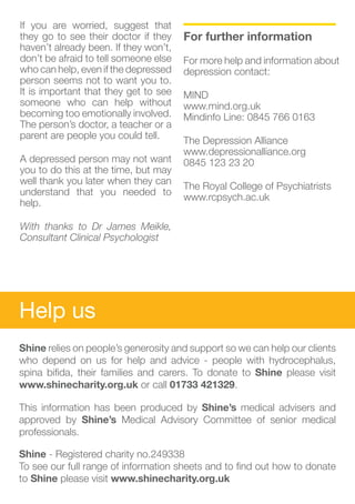 If you are worried, suggest that       					
they go to see their doctor if they    For further information
haven’t already been. If they won’t,
don’t be afraid to tell someone else   For more help and information about
who can help, even if the depressed    depression contact:
person seems not to want you to.
It is important that they get to see   MIND					
someone who can help without           www.mind.org.uk			
becoming too emotionally involved.     Mindinfo Line: 0845 766 0163
The person’s doctor, a teacher or a
parent are people you could tell.
                                       The Depression Alliance			
                                       www.depressionalliance.org		
A depressed person may not want        0845 123 23 20
you to do this at the time, but may
well thank you later when they can
                                       The Royal College of Psychiatrists	
understand that you needed to
                                       www.rcpsych.ac.uk
help.

With thanks to Dr James Meikle,
Consultant Clinical Psychologist




Help us
Shine relies on people’s generosity and support so we can help our clients
who depend on us for help and advice - people with hydrocephalus,
spina bifida, their families and carers. To donate to Shine please visit
www.shinecharity.org.uk or call 01733 421329.

This information has been produced by Shine’s medical advisers and
approved by Shine’s Medical Advisory Committee of senior medical
professionals.

Shine - Registered charity no.249338
To see our full range of information sheets and to find out how to donate
to Shine please visit www.shinecharity.org.uk
 