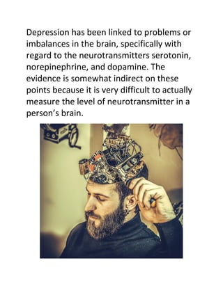 Depression has been linked to problems or
imbalances in the brain, specifically with
regard to the neurotransmitters serotonin,
norepinephrine, and dopamine. The
evidence is somewhat indirect on these
points because it is very difficult to actually
measure the level of neurotransmitter in a
person’s brain.
 