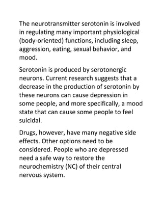 The neurotransmitter serotonin is involved
in regulating many important physiological
(body-oriented) functions, including sleep,
aggression, eating, sexual behavior, and
mood.
Serotonin is produced by serotonergic
neurons. Current research suggests that a
decrease in the production of serotonin by
these neurons can cause depression in
some people, and more specifically, a mood
state that can cause some people to feel
suicidal.
Drugs, however, have many negative side
effects. Other options need to be
considered. People who are depressed
need a safe way to restore the
neurochemistry (NC) of their central
nervous system.
 