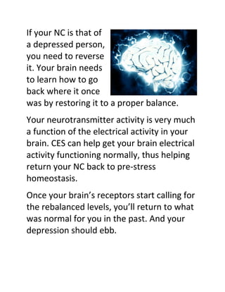If your NC is that of
a depressed person,
you need to reverse
it. Your brain needs
to learn how to go
back where it once
was by restoring it to a proper balance.
Your neurotransmitter activity is very much
a function of the electrical activity in your
brain. CES can help get your brain electrical
activity functioning normally, thus helping
return your NC back to pre-stress
homeostasis.
Once your brain’s receptors start calling for
the rebalanced levels, you’ll return to what
was normal for you in the past. And your
depression should ebb.
 