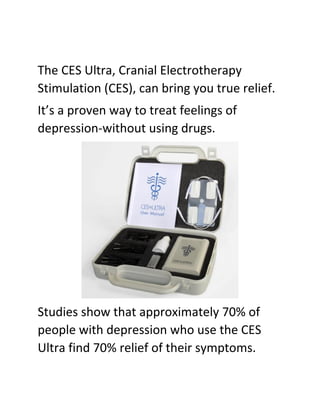 The CES Ultra, Cranial Electrotherapy
Stimulation (CES), can bring you true relief.
It’s a proven way to treat feelings of
depression-without using drugs.
Studies show that approximately 70% of
people with depression who use the CES
Ultra find 70% relief of their symptoms.
 