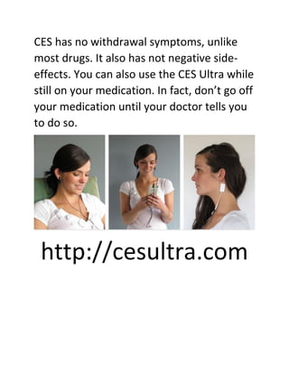 CES has no withdrawal symptoms, unlike
most drugs. It also has not negative side-
effects. You can also use the CES Ultra while
still on your medication. In fact, don’t go off
your medication until your doctor tells you
to do so.
http://cesultra.com
 
