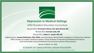 ACADEMY OF CONSULTATION-LIAISON PSYCHIATRY
Psychiatrists Providing Collaborative Care Bridging Physical and Mental Health
Depression in Medical Settings
APM Resident Education Curriculum
Revised 2019: Christopher Wilson, DO, Iqbal Ahmed, MD
Revised 2013: Sermsak Lolak, MD
Revised 2011: Robert C. Joseph, MD, MS
Original version: Pamela Diefenbach, MD, FAPM, Lead Psychiatrist, Mental Health Integration in Primary Care, Veterans
Affairs Greater Los Angeles Healthcare System, Clinical Professor of Psychiatry & Biobehavioral Sciences,
UCLA David Geffen School of Medicine & UCLA Semel Institute of Neuroscience
Version of March 15, 2019
 