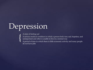 {
Depression
A state of feeling sad
A serious medical condition in which a person feels very sad, hopeless, and
unimportant and often is unable to live in a normal way
A period of time in which there is little economic activity and many people
do not have jobs
 