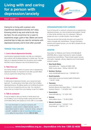Living with and caring
for a person with
depression  anxiety
/
FACT SHEET 2

Caring for or living with a person who
experiences depression/anxiety isn’t easy.
Knowing what to say and what to do may
be hard. It’s not uncommon for a carer to
experience anger, guilt or fear. Below are some
practical tips to help you care for someone with
depression/anxiety and to look after yourself.
Things you can do
1. Learn about depression/anxiety
Learning about depression/anxiety may help you understand
why a person with the illness behaves in a certain way. This may
help you to separate the illness from the person and to realise
that their mood or behaviour may not be directed at you.

2. Take time out
As a family member or friend of a person who is experiencing
depression/anxiety, it’s important to look after yourself. Make
sure you spend time doing things you enjoy.

3. Ask questions
In talking about depression/anxiety, use a casual and open
approach. Try asking about what helps when they’re feeling
depressed/anxious. By talking openly, you’re letting the person
know that you’re supportive and you care. You may like to
share what you’ve learnt from your reading, to see if it’s helpful.

Organisations for carers
If you’re living with or caring for someone who is experiencing
depression/anxiety, you may sometimes feel isolated. Friends
or other family members may not understand. Talking to
people who are in a similar situation may be helpful.
There are services that provide education and support for
carers of people with mental illness. Through information
sessions and support groups, you can talk to people who are
in a similar position.

ARAFMI
Association for Relatives and Friends of the Mentally Ill
(ARAFMI) offers a range of services for carers of people
experiencing mental illness. These include support groups,
information materials, a library, telephone and home-based
outreach support.
•	 New South Wales
www.arafmi.org T: Sydney 02 9805 1883
NSW country areas – Toll free 1800 655 198
•	 Northern Territory
www.mentalhealthcarersnt.org T: 08 8948 1051
•	 South Australia
www.carers-sa.asn.au/mental_health.html#arafmi
T: 08 8271 6288
• 	 Tasmania
www.arafmitas.org.au
Northern Branch and Head Office – T: 03 6331 4486
Southern Branch – T: 03 6228 7448

4. Talk to someone

•	 Queensland
www.arafmiqld.org T: 07 3254 1881

It may be helpful to talk your friends or family about how
you’re feeling. If you’re having trouble coping and don’t feel
comfortable talking with people you know, talk to a counsellor.

•	 Victoria
www.arafemi.org.au T: 03 9810 9300

For more information on caring for someone with
depression, anxiety and/or a related disorder, see the
beyondblue Guide for Carers – Caring for others, caring for
yourself – available to order at www.beyondblue.org.au
or by calling the beyondblue info line 1300 22 4636.

For more information

•	 Western Australia
www.arafmi.asn.au T: 08 9427 7100
Rural freecall T: 1800 811 747

www.beyondblue.org.au or beyondblue info line 1300 22 4636

1 of 2

 