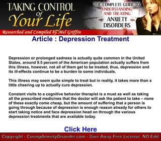 Article : Depression Treatment

Depression or prolonged sadness is actually quite common in the United
States, around 9.5 percent of the American population actually suffers from
this illness, however, not all of them get to be treated, thus, depression and
its ill-effects continue to be a burden to some individuals.

This illness may seem quite simple to treat but in reality, it takes more than a
little cheering up to actually cure depression.

Constant visits to a cognitive behavior therapist is a must as well as taking
all the prescribed medicines that the doctor will ask the patient to take – none
of these exactly come cheap, but the amount of suffering that a person is
going through because of depression is enough reason already for others to
start taking notice and face depression head on through the various
depression treatments that are available today.


                               Click Here
 