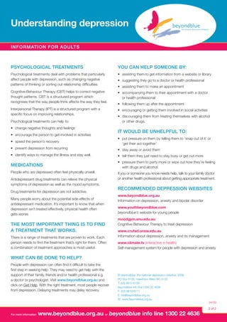 Understanding depression
Information for adults

Psychological treatments

You can help someone by:

Psychological treatments deal with problems that particularly
affect people with depression, such as changing negative
patterns of thinking or sorting out relationship difficulties.

•	 assisting them to get information from a website or library

Cognitive Behaviour Therapy (CBT) helps to correct negative
thought patterns. CBT is a structured program which
recognises that the way people think affects the way they feel.

•	 accompanying them to their appointment with a doctor
or health professional

Interpersonal Therapy (IPT) is a structured program with a
specific focus on improving relationships.

•	 encouraging or getting them involved in social activities

Psychological treatments can help to:
•	 change negative thoughts and feelings
•	 encourage the person to get involved in activities

•	 suggesting they go to a doctor or health professional
•	 assisting them to make an appointment

•	 following them up after the appointment
•	 discouraging them from treating themselves with alcohol
or other drugs.

It would be unhelpful to:

•	 speed the person’s recovery

•	 put pressure on them by telling them to ‘snap out of it’ or
‘get their act together’

•	 prevent depression from recurring

•	 stay away or avoid them

•	 identify ways to manage the illness and stay well.

•	 tell them they just need to stay busy or get out more

Medications

•	 pressure them to party more or wipe out how they’re feeling
with drugs and alcohol.

People who are depressed often feel physically unwell.
Antidepressant drug treatments can relieve the physical
symptoms of depression as well as the mood symptoms.
Drug treatments for depression are not addictive.
Many people worry about the potential side-effects of
antidepressant medication. It’s important to know that when
depression isn’t treated effectively, physical health often
gets worse.

The most important thing is to find
a treatment that works.
There is a range of treatments that are proven to work. Each
person needs to find the treatment that’s right for them. Often
a combination of treatment approaches is most useful.

If you or someone you know needs help, talk to your family doctor
or another health professional about getting appropriate treatment.

Recommended depression websites
www.beyondblue.org.au
Information on depression, anxiety and bipolar disorder
www.youthbeyondblue.com
beyondblue’s website for young people
moodgym.anu.edu.au
Cognitive Behaviour Therapy to treat depression
www.crufad.unsw.edu.au
Information about depression, anxiety and its management
www.climate.tv (interactive e-health)
Self-management system for people with depression and anxiety

What can be done to help?
People with depression can often find it difficult to take the
first step in seeking help. They may need to get help with the
support of their family, friends and/or health professional e.g.
a doctor or psychologist. Visit www.beyondblue.org.au and
click on Get Help. With the right treatment, most people recover
from depression. Delaying treatments may delay recovery.

For more information

© beyondblue: the national depression initiative, 2009.
PO Box 6100, Hawthorn West VIC 3122
T: (03) 9810 6100
beyondblue info line 1300 22 4636
F: (03) 9810 6111
E: bb@beyondblue.org.au
W: www.beyondblue.org.au

www.beyondblue.org.au or beyondblue info line 1300 22 4636

04/09

2 of 2

 