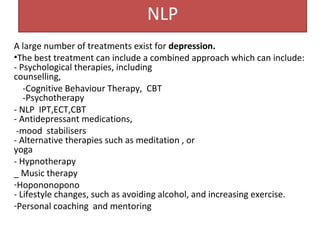 NLP
A large number of treatments exist for depression.
•The best treatment can include a combined approach which can include:
- Psychological therapies, including
counselling,
-Cognitive Behaviour Therapy, CBT
-Psychotherapy
- NLP IPT,ECT,CBT
- Antidepressant medications,
-mood stabilisers
- Alternative therapies such as meditation , or
yoga
- Hypnotherapy
_ Music therapy
-Hopononopono
- Lifestyle changes, such as avoiding alcohol, and increasing exercise.
-Personal coaching and mentoring
 