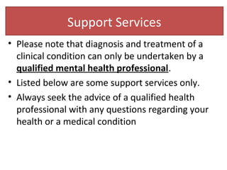 Support Services
• Please note that diagnosis and treatment of a
clinical condition can only be undertaken by a
qualified mental health professional.
• Listed below are some support services only.
• Always seek the advice of a qualified health
professional with any questions regarding your
health or a medical condition
 