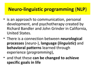 Neuro-linguistic programming (NLP)
• is an approach to communication, personal
development, and psychotherapy created by
Richard Bandler and John Grinder in California,
United States.
• There is a connection between neurological
processes (neuro-), language (linguistic) and
behavioral patterns learned through
experience (programming),
• and that these can be changed to achieve
specific goals in life
 