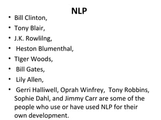NLP
• Bill Clinton,
• Tony Blair,
• J.K. Rowlilng,
• Heston Blumenthal,
• TIger Woods,
• Bill Gates,
• Lily Allen,
• Gerri Halliwell, Oprah Winfrey, Tony Robbins,
Sophie Dahl, and Jimmy Carr are some of the
people who use or have used NLP for their
own development.
 